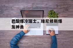 开云官网-巴黎爆冷瑞士，维尼修斯爆发神勇的简单介绍